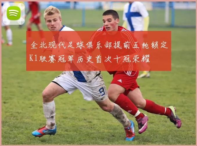 全北现代足球俱乐部提前五轮锁定K1联赛冠军历史首次十冠荣耀