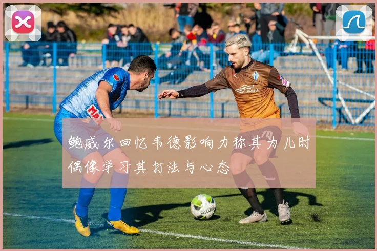 鲍威尔回忆韦德影响力称其为儿时偶像学习其打法与心态