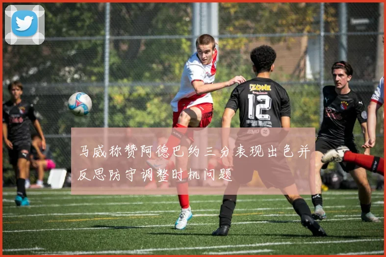 马威称赞阿德巴约三分表现出色并反思防守调整时机问题