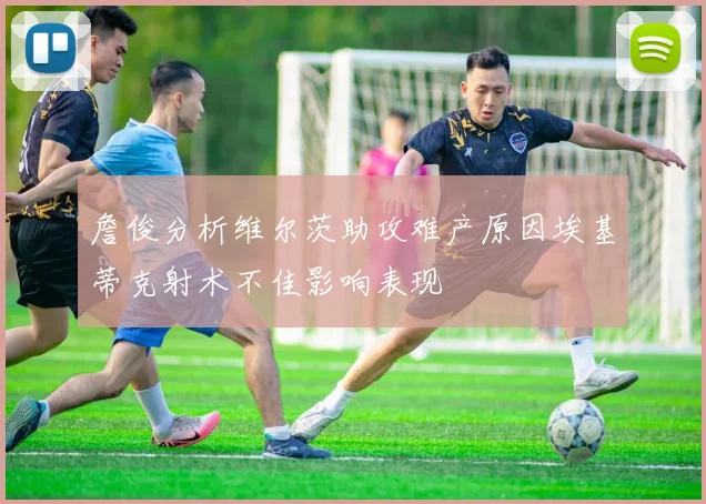 詹俊分析维尔茨助攻难产原因埃基蒂克射术不佳影响表现