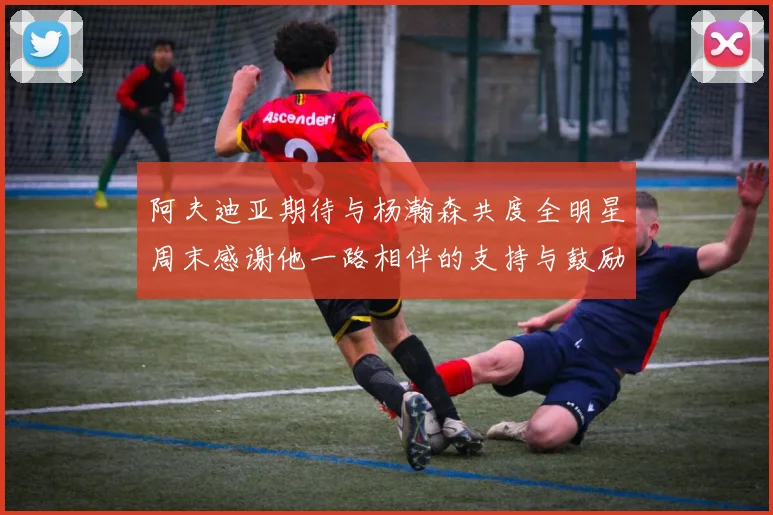 阿夫迪亚期待与杨瀚森共度全明星周末感谢他一路相伴的支持与鼓励