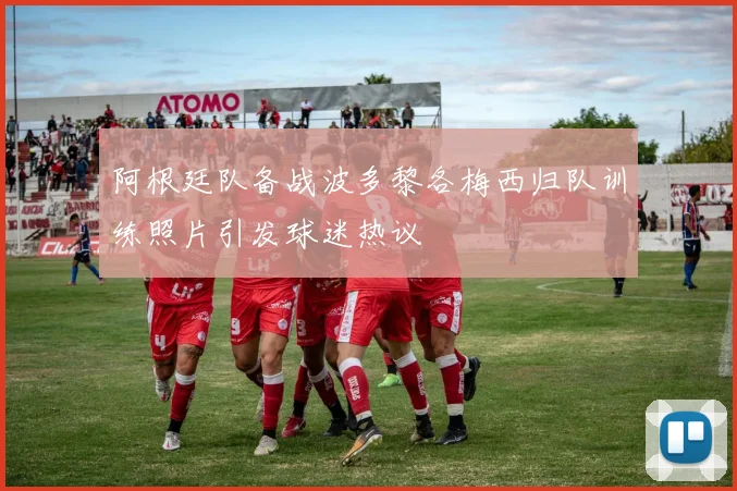 阿根廷队备战波多黎各梅西归队训练照片引发球迷热议