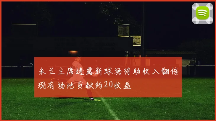 米兰主席透露新球场将助收入翻倍现有场地贡献约20收益