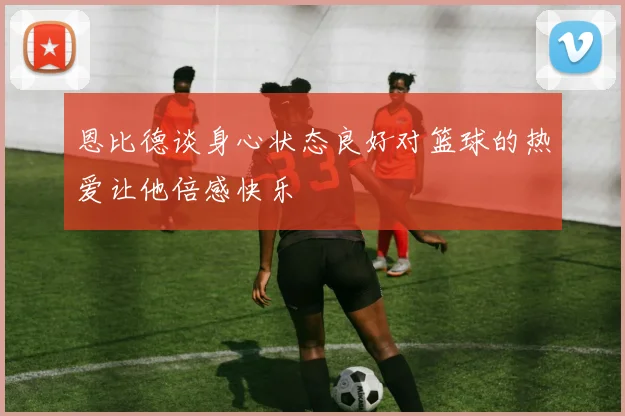恩比德谈身心状态良好对篮球的热爱让他倍感快乐