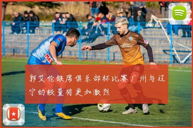 郭艾伦缺席俱乐部杯比赛广州与辽宁的较量将更加激烈
