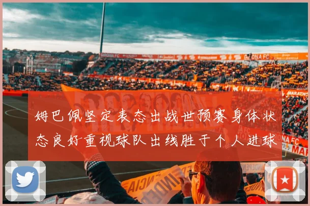 姆巴佩坚定表态出战世预赛身体状态良好重视球队出线胜于个人进球
