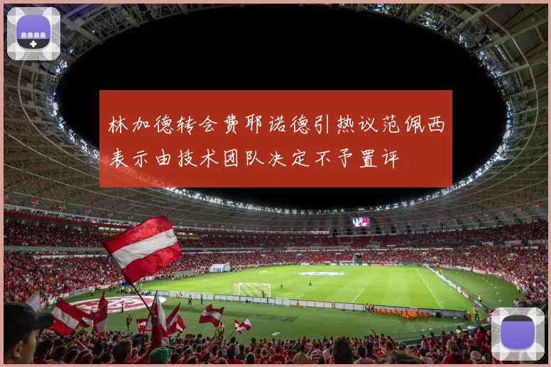 林加德转会费耶诺德引热议范佩西表示由技术团队决定不予置评