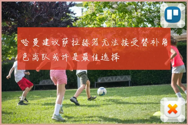 哈曼建议萨拉赫若无法接受替补角色离队或许是最佳选择