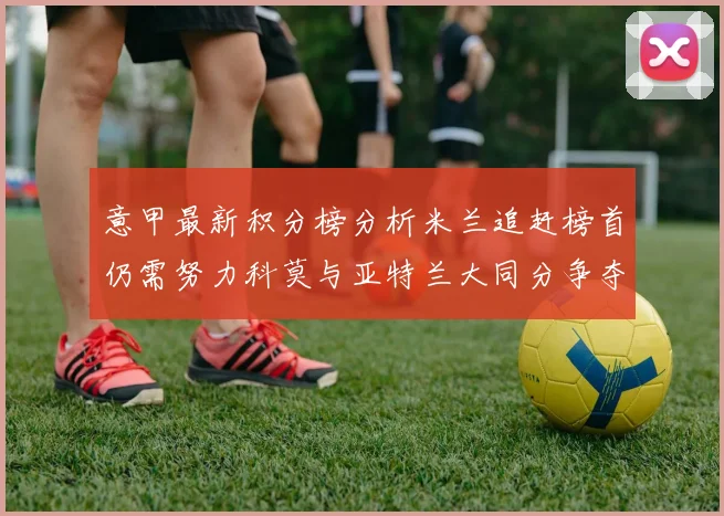 意甲最新积分榜分析米兰追赶榜首仍需努力科莫与亚特兰大同分争夺前列