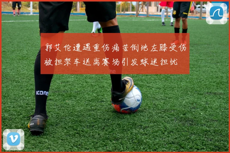 郭艾伦遭遇重伤痛苦倒地左膝受伤被担架车送离赛场引发球迷担忧