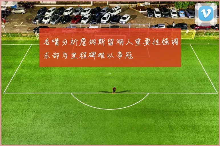 名嘴分析詹姆斯留湖人重要性强调东部与里程碑难以争冠