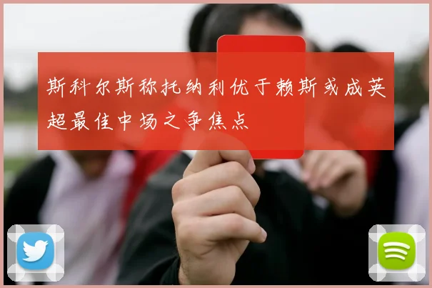 斯科尔斯称托纳利优于赖斯或成英超最佳中场之争焦点