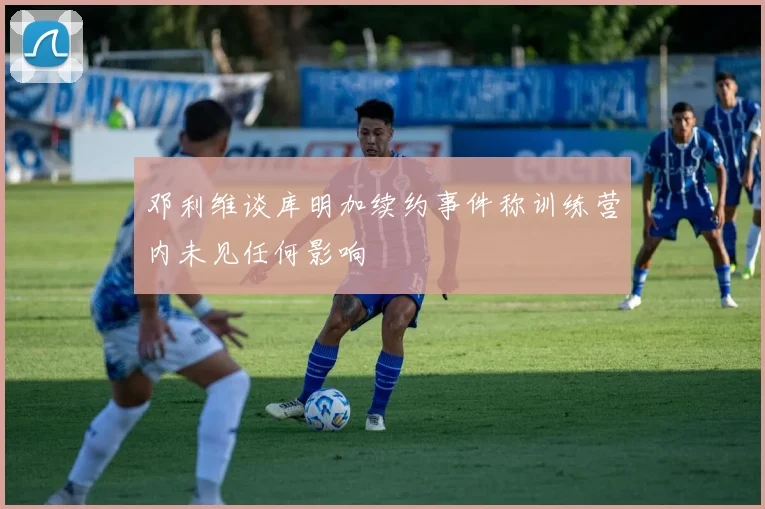 邓利维谈库明加续约事件称训练营内未见任何影响