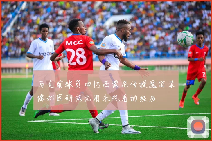 马竞前球员回忆西蒙尼传授魔笛录像却因研究无用未观看的经历