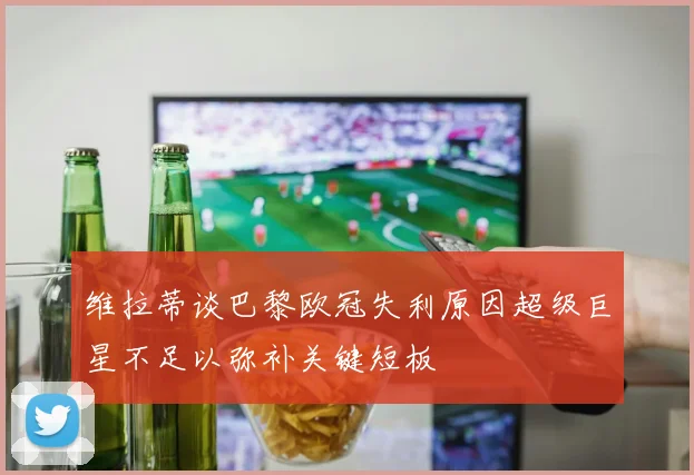 维拉蒂谈巴黎欧冠失利原因超级巨星不足以弥补关键短板
