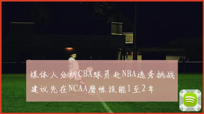 媒体人分析CBA球员赴NBA选秀挑战建议先在NCAA磨练技能1至2年