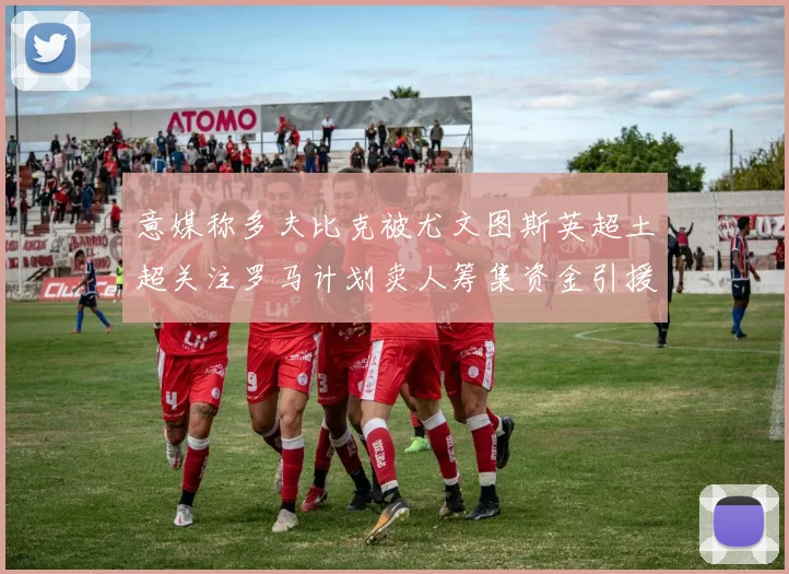 意媒称多夫比克被尤文图斯英超土超关注罗马计划卖人筹集资金引援