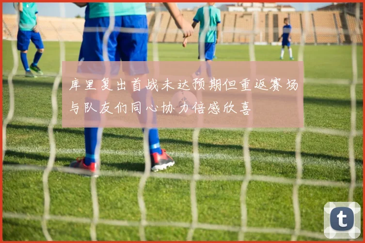 库里复出首战未达预期但重返赛场与队友们同心协力倍感欣喜
