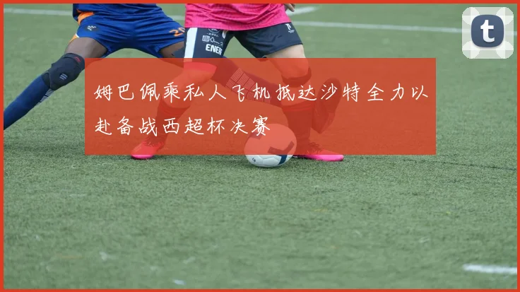 姆巴佩乘私人飞机抵达沙特全力以赴备战西超杯决赛