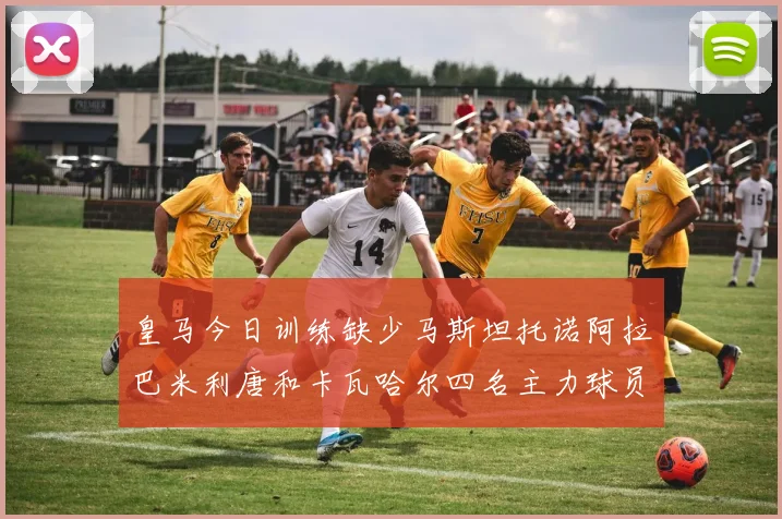 皇马今日训练缺少马斯坦托诺阿拉巴米利唐和卡瓦哈尔四名主力球员