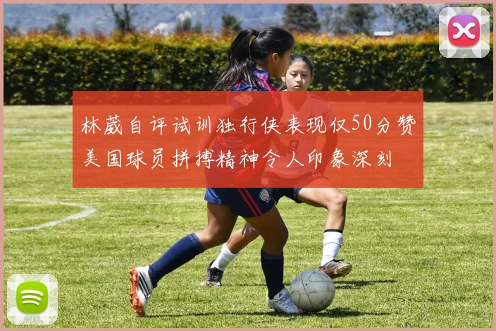 林葳自评试训独行侠表现仅50分赞美国球员拼搏精神令人印象深刻