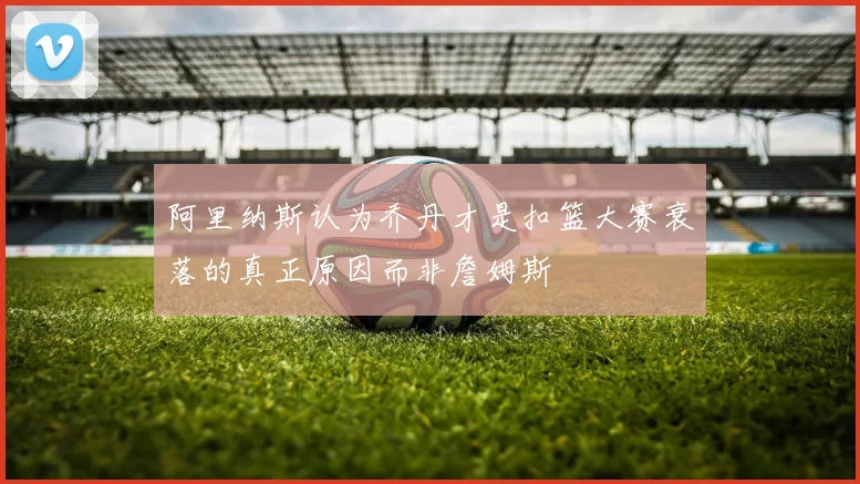 阿里纳斯认为乔丹才是扣篮大赛衰落的真正原因而非詹姆斯