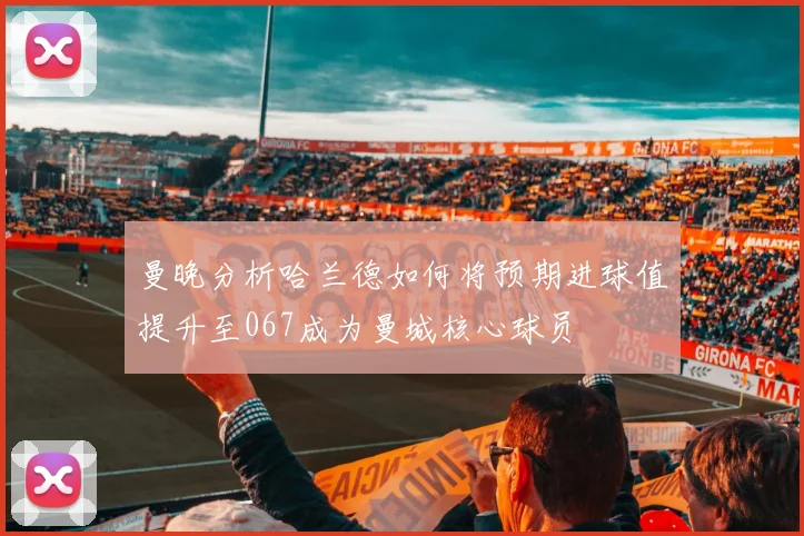曼晚分析哈兰德如何将预期进球值提升至067成为曼城核心球员