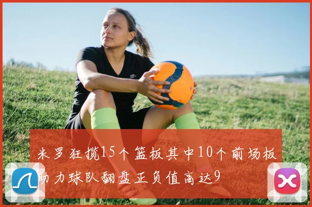 米罗狂揽15个篮板其中10个前场板助力球队翻盘正负值高达9