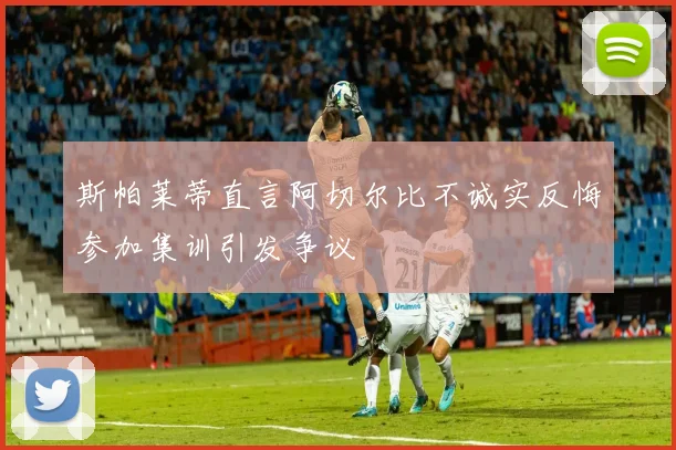 斯帕莱蒂直言阿切尔比不诚实反悔参加集训引发争议