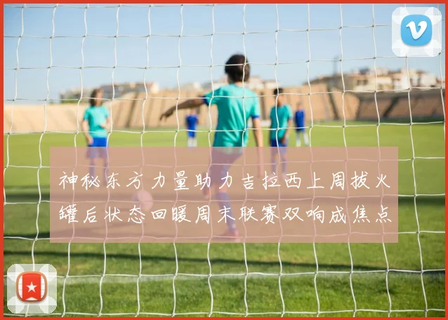 神秘东方力量助力吉拉西上周拔火罐后状态回暖周末联赛双响成焦点