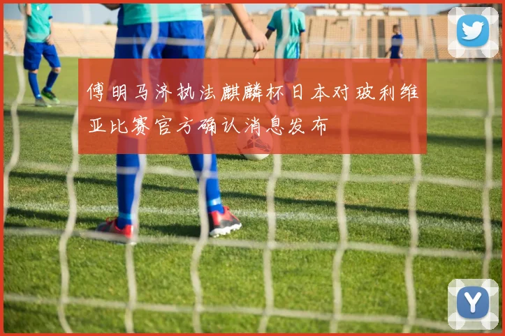 傅明马济执法麒麟杯日本对玻利维亚比赛官方确认消息发布