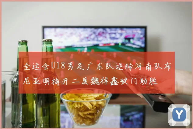 全运会U18男足广东队逆转河南队布尼亚明梅开二度魏祥鑫破门助胜