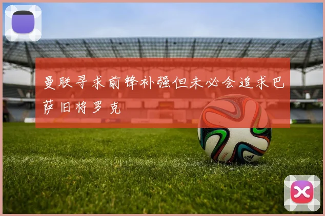 曼联寻求前锋补强但未必会追求巴萨旧将罗克