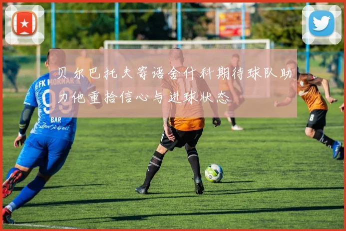 贝尔巴托夫寄语舍什科期待球队助力他重拾信心与进球状态
