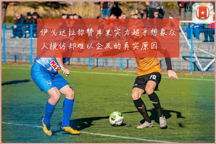 伊戈达拉称赞库里实力超乎想象众人模仿却难以企及的真实原因