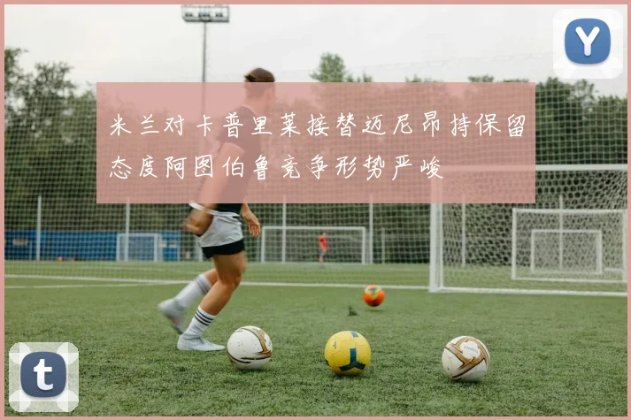 米兰对卡普里莱接替迈尼昂持保留态度阿图伯鲁竞争形势严峻