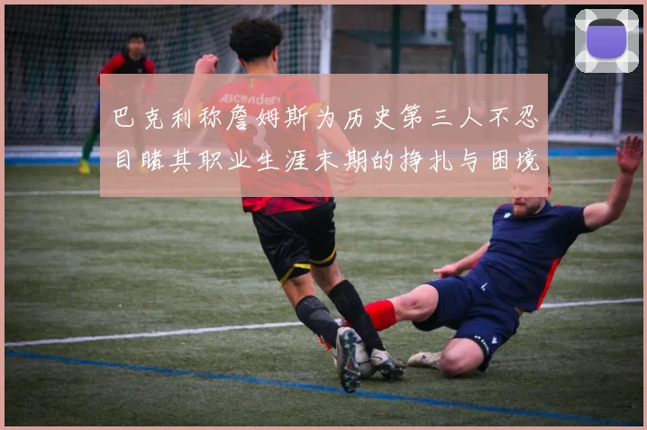 巴克利称詹姆斯为历史第三人不忍目睹其职业生涯末期的挣扎与困境