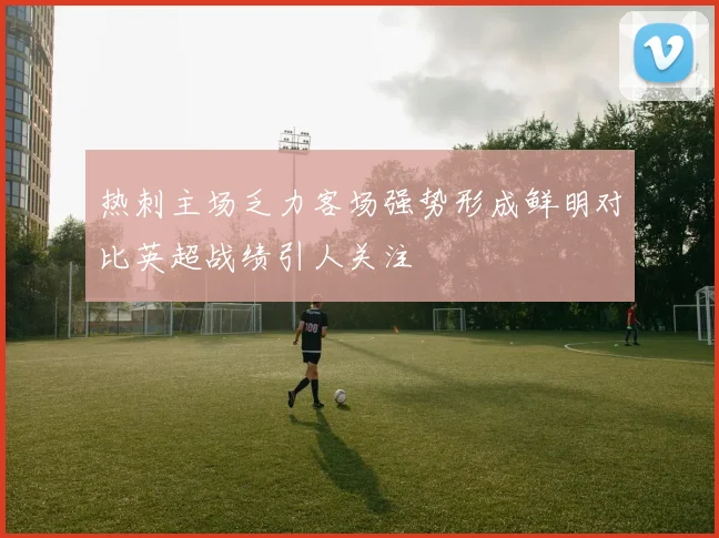 热刺主场乏力客场强势形成鲜明对比英超战绩引人关注
