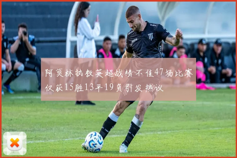 阿莫林执教英超战绩不佳47场比赛仅获15胜13平19负引发热议