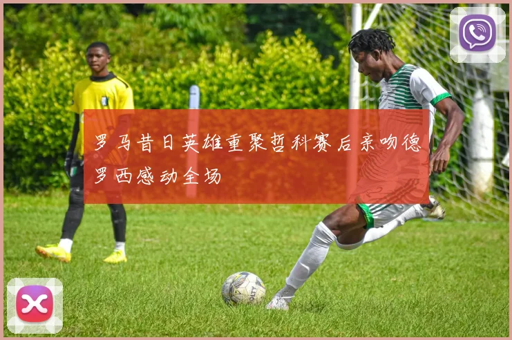 罗马昔日英雄重聚哲科赛后亲吻德罗西感动全场