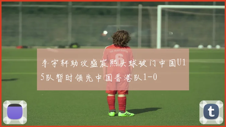 李宇轩助攻盛宸熙头球破门中国U15队暂时领先中国香港队1-0