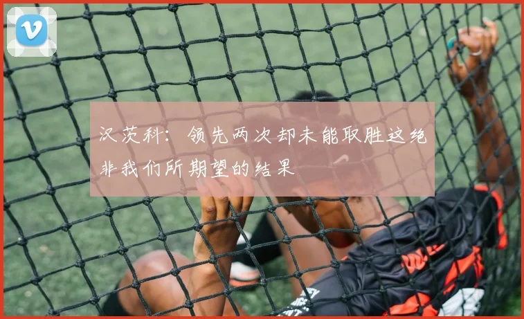 汉茨科：领先两次却未能取胜这绝非我们所期望的结果