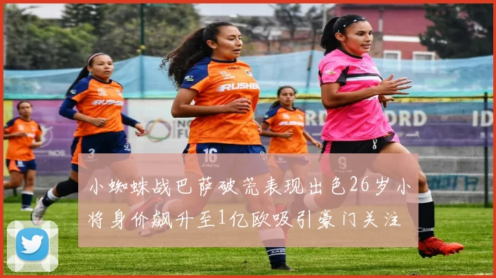 小蜘蛛战巴萨破荒表现出色26岁小将身价飙升至1亿欧吸引豪门关注