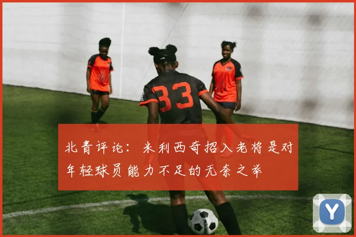 北青评论：米利西奇招入老将是对年轻球员能力不足的无奈之举