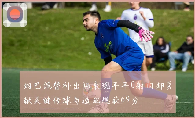 姆巴佩替补出场表现平平0射门却贡献关键传球与造犯规获69分