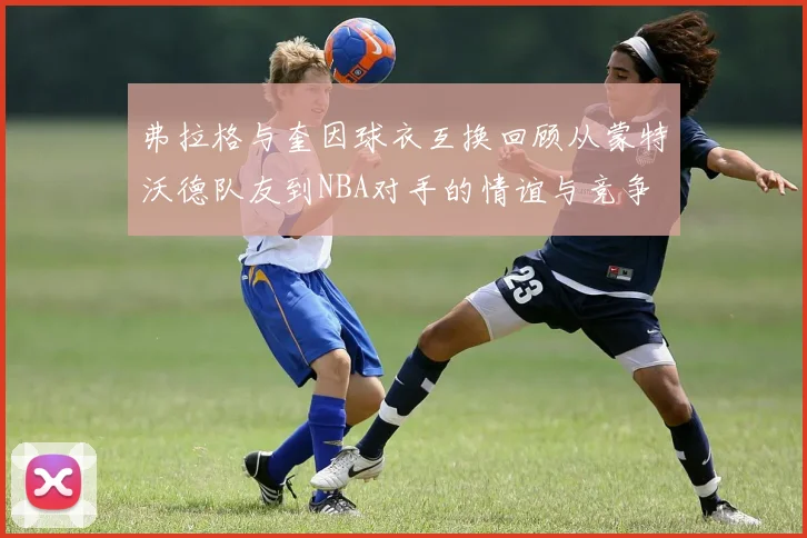 弗拉格与奎因球衣互换回顾从蒙特沃德队友到NBA对手的情谊与竞争