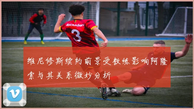 维尼修斯续约前景受教练影响阿隆索与其关系微妙分析